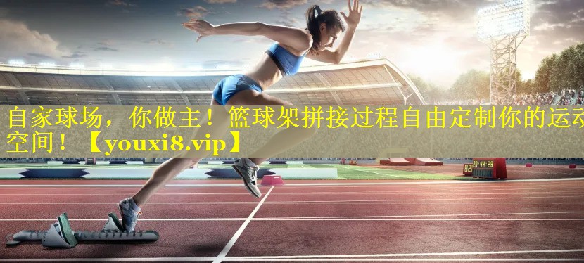 自家球场，你做主！篮球架拼接过程自由定制你的运动空间！